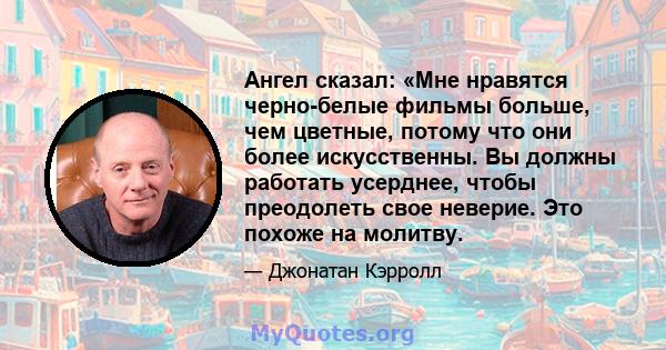 Ангел сказал: «Мне нравятся черно-белые фильмы больше, чем цветные, потому что они более искусственны. Вы должны работать усерднее, чтобы преодолеть свое неверие. Это похоже на молитву.