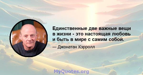 Единственные две важные вещи в жизни - это настоящая любовь и быть в мире с самим собой.