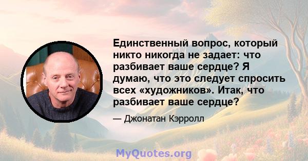 Единственный вопрос, который никто никогда не задает: что разбивает ваше сердце? Я думаю, что это следует спросить всех «художников». Итак, что разбивает ваше сердце?