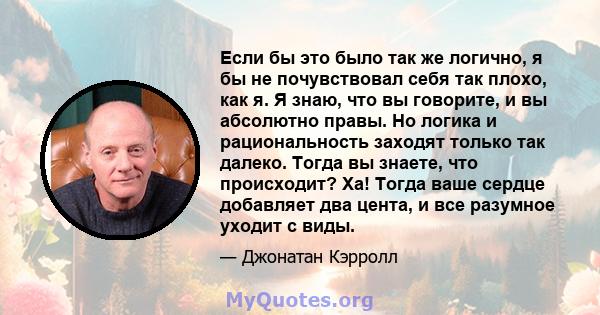 Если бы это было так же логично, я бы не почувствовал себя так плохо, как я. Я знаю, что вы говорите, и вы абсолютно правы. Но логика и рациональность заходят только так далеко. Тогда вы знаете, что происходит? Ха!