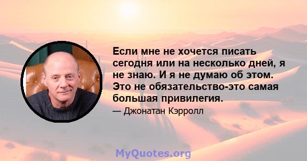 Если мне не хочется писать сегодня или на несколько дней, я не знаю. И я не думаю об этом. Это не обязательство-это самая большая привилегия.