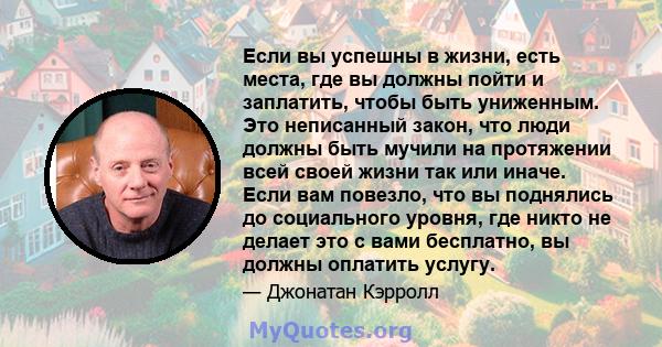 Если вы успешны в жизни, есть места, где вы должны пойти и заплатить, чтобы быть униженным. Это неписанный закон, что люди должны быть мучили на протяжении всей своей жизни так или иначе. Если вам повезло, что вы