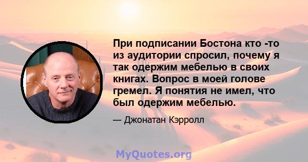 При подписании Бостона кто -то из аудитории спросил, почему я так одержим мебелью в своих книгах. Вопрос в моей голове гремел. Я понятия не имел, что был одержим мебелью.