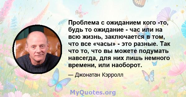 Проблема с ожиданием кого -то, будь то ожидание - час или на всю жизнь, заключается в том, что все «часы» - это разные. Так что то, что вы можете подумать навсегда, для них лишь немного времени, или наоборот.