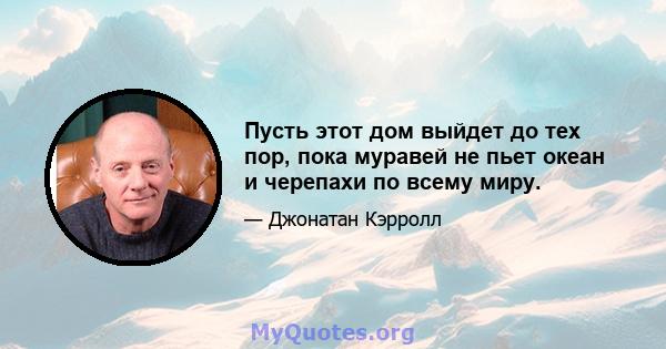 Пусть этот дом выйдет до тех пор, пока муравей не пьет океан и черепахи по всему миру.