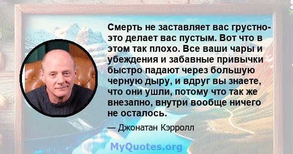 Смерть не заставляет вас грустно- это делает вас пустым. Вот что в этом так плохо. Все ваши чары и убеждения и забавные привычки быстро падают через большую черную дыру, и вдруг вы знаете, что они ушли, потому что так