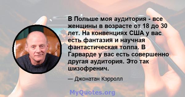 В Польше моя аудитория - все женщины в возрасте от 18 до 30 лет. На конвенциях США у вас есть фантазия и научная фантастическая толпа. В Гарварде у вас есть совершенно другая аудитория. Это так шизофренич.