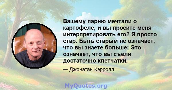 Вашему парню мечтали о картофеле, и вы просите меня интерпретировать его? Я просто стар. Быть старым не означает, что вы знаете больше; Это означает, что вы съели достаточно клетчатки.