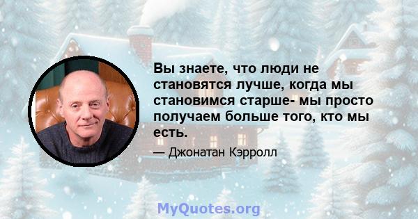 Вы знаете, что люди не становятся лучше, когда мы становимся старше- мы просто получаем больше того, кто мы есть.