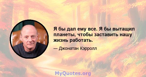 Я бы дал ему все. Я бы вытащил планеты, чтобы заставить нашу жизнь работать.