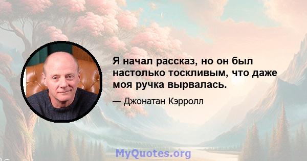 Я начал рассказ, но он был настолько тоскливым, что даже моя ручка вырвалась.