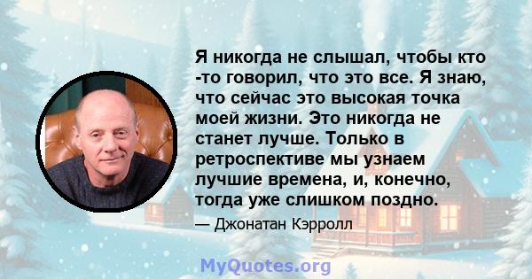 Я никогда не слышал, чтобы кто -то говорил, что это все. Я знаю, что сейчас это высокая точка моей жизни. Это никогда не станет лучше. Только в ретроспективе мы узнаем лучшие времена, и, конечно, тогда уже слишком