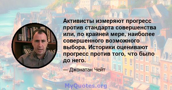 Активисты измеряют прогресс против стандарта совершенства или, по крайней мере, наиболее совершенного возможного выбора. Историки оценивают прогресс против того, что было до него.