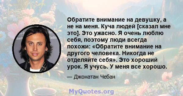 Обратите внимание на девушку, а не на меня. Куча людей [сказал мне это]. Это ужасно. Я очень люблю себя, поэтому люди всегда похожи: «Обратите внимание на другого человека. Никогда не отделяйте себя». Это хороший урок.