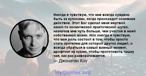 Иногда я чувствую, что мне всегда суждено быть за кулисами, когда происходит основное действие. Этот Бог сделал меня жертвой какой-то космической практической шутки, назначив мне чуть больше, чем участие в моей