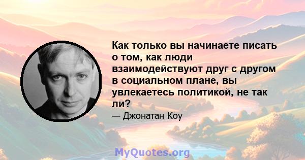 Как только вы начинаете писать о том, как люди взаимодействуют друг с другом в социальном плане, вы увлекаетесь политикой, не так ли?