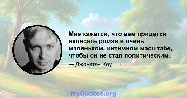 Мне кажется, что вам придется написать роман в очень маленьком, интимном масштабе, чтобы он не стал политическим.