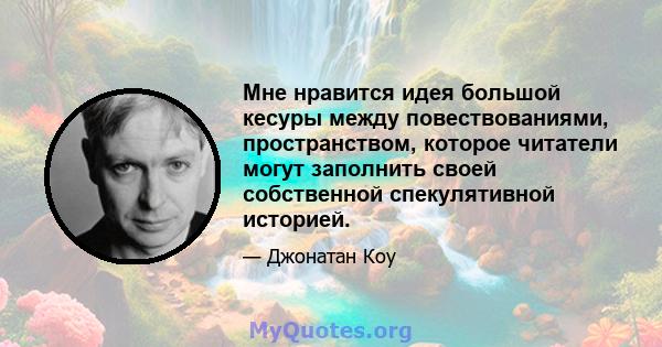 Мне нравится идея большой кесуры между повествованиями, пространством, которое читатели могут заполнить своей собственной спекулятивной историей.