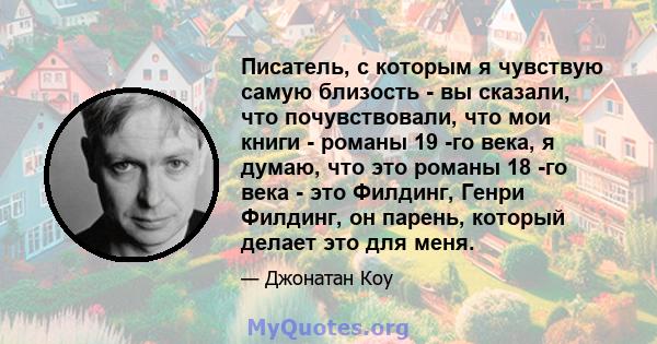 Писатель, с которым я чувствую самую близость - вы сказали, что почувствовали, что мои книги - романы 19 -го века, я думаю, что это романы 18 -го века - это Филдинг, Генри Филдинг, он парень, который делает это для меня.