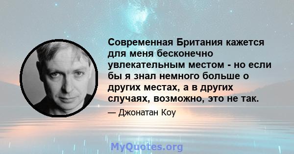 Современная Британия кажется для меня бесконечно увлекательным местом - но если бы я знал немного больше о других местах, а в других случаях, возможно, это не так.