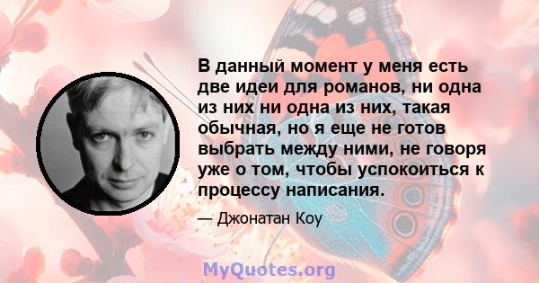 В данный момент у меня есть две идеи для романов, ни одна из них ни одна из них, такая обычная, но я еще не готов выбрать между ними, не говоря уже о том, чтобы успокоиться к процессу написания.