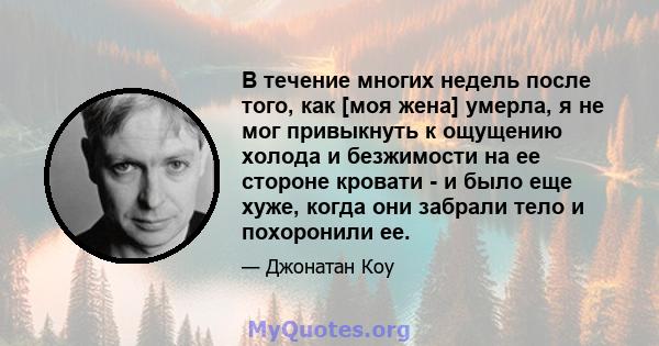 В течение многих недель после того, как [моя жена] умерла, я не мог привыкнуть к ощущению холода и безжимости на ее стороне кровати - и было еще хуже, когда они забрали тело и похоронили ее.