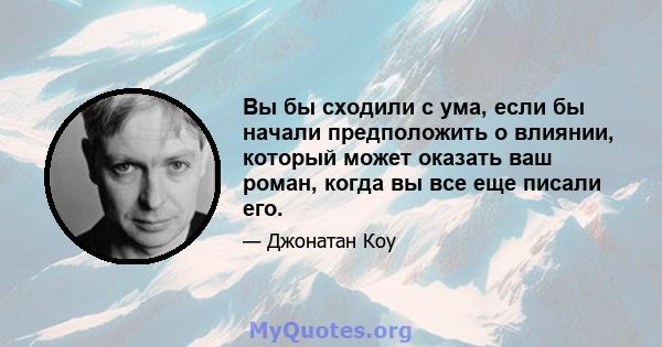 Вы бы сходили с ума, если бы начали предположить о влиянии, который может оказать ваш роман, когда вы все еще писали его.