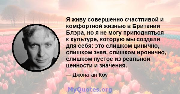 Я живу совершенно счастливой и комфортной жизнью в Британии Блэра, но я не могу приподняться к культуре, которую мы создали для себя: это слишком цинично, слишком зная, слишком иронично, слишком пустое из реальной