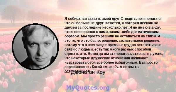 Я собирался сказать «мой друг Стюарт», но я полагаю, что он больше не друг. Кажется, я потерял несколько друзей за последние несколько лет. Я не имею в виду, что я поссорился с ними, каким -либо драматическим образом.