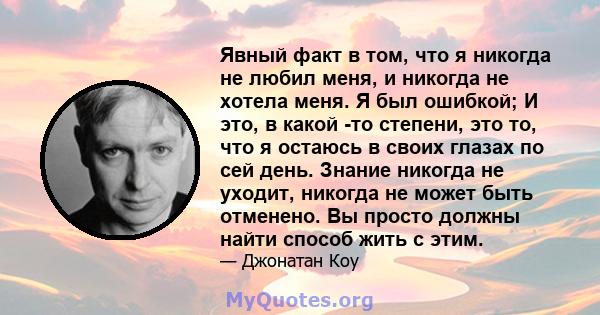 Явный факт в том, что я никогда не любил меня, и никогда не хотела меня. Я был ошибкой; И это, в какой -то степени, это то, что я остаюсь в своих глазах по сей день. Знание никогда не уходит, никогда не может быть