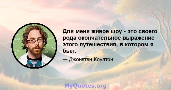 Для меня живое шоу - это своего рода окончательное выражение этого путешествия, в котором я был.