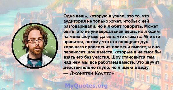 Одна вещь, которую я узнал, это то, что аудитория не только хочет, чтобы с ней разговаривали, но и любят говорить. Может быть, это не универсальная вещь, но людям на моих шоу всегда есть что сказать. Мне это нравится,