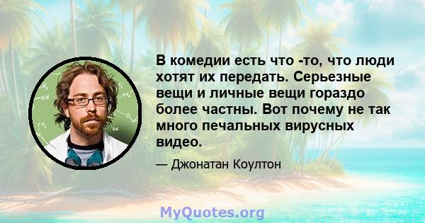 В комедии есть что -то, что люди хотят их передать. Серьезные вещи и личные вещи гораздо более частны. Вот почему не так много печальных вирусных видео.