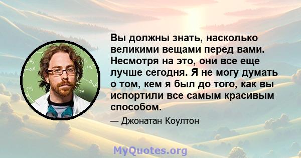 Вы должны знать, насколько великими вещами перед вами. Несмотря на это, они все еще лучше сегодня. Я не могу думать о том, кем я был до того, как вы испортили все самым красивым способом.