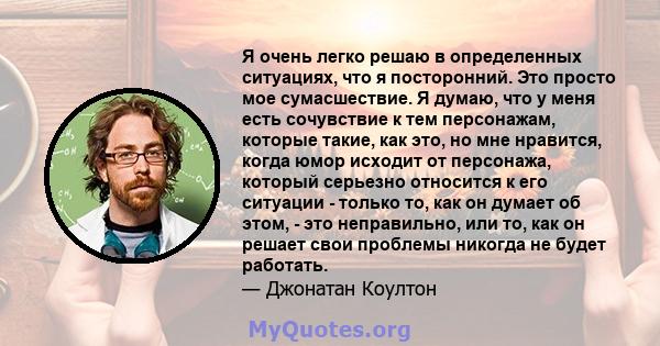 Я очень легко решаю в определенных ситуациях, что я посторонний. Это просто мое сумасшествие. Я думаю, что у меня есть сочувствие к тем персонажам, которые такие, как это, но мне нравится, когда юмор исходит от