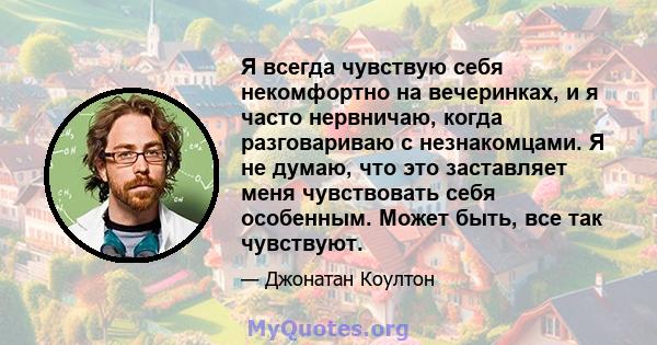 Я всегда чувствую себя некомфортно на вечеринках, и я часто нервничаю, когда разговариваю с незнакомцами. Я не думаю, что это заставляет меня чувствовать себя особенным. Может быть, все так чувствуют.