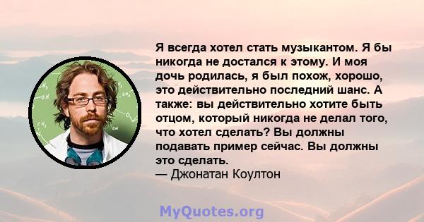 Я всегда хотел стать музыкантом. Я бы никогда не достался к этому. И моя дочь родилась, я был похож, хорошо, это действительно последний шанс. А также: вы действительно хотите быть отцом, который никогда не делал того,