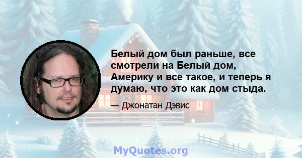 Белый дом был раньше, все смотрели на Белый дом, Америку и все такое, и теперь я думаю, что это как дом стыда.