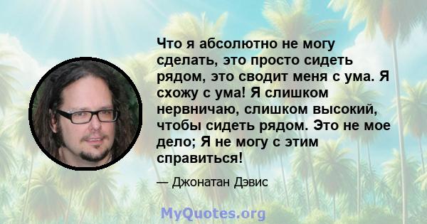 Что я абсолютно не могу сделать, это просто сидеть рядом, это сводит меня с ума. Я схожу с ума! Я слишком нервничаю, слишком высокий, чтобы сидеть рядом. Это не мое дело; Я не могу с этим справиться!