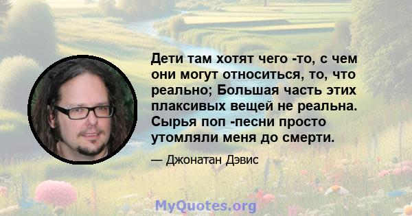 Дети там хотят чего -то, с чем они могут относиться, то, что реально; Большая часть этих плаксивых вещей не реальна. Сырья поп -песни просто утомляли меня до смерти.