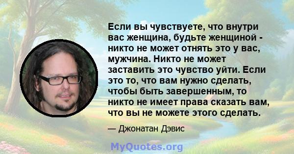 Если вы чувствуете, что внутри вас женщина, будьте женщиной - никто не может отнять это у вас, мужчина. Никто не может заставить это чувство уйти. Если это то, что вам нужно сделать, чтобы быть завершенным, то никто не