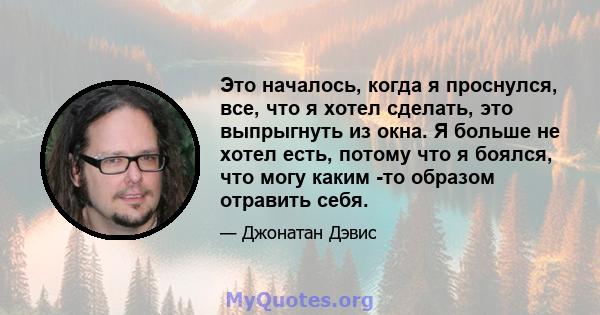 Это началось, когда я проснулся, все, что я хотел сделать, это выпрыгнуть из окна. Я больше не хотел есть, потому что я боялся, что могу каким -то образом отравить себя.