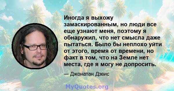 Иногда я выхожу замаскированным, но люди все еще узнают меня, поэтому я обнаружил, что нет смысла даже пытаться. Было бы неплохо уйти от этого, время от времени, но факт в том, что на Земле нет места, где я могу не