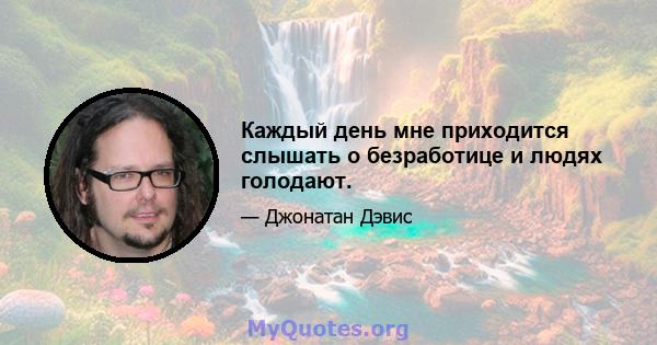 Каждый день мне приходится слышать о безработице и людях голодают.