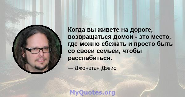 Когда вы живете на дороге, возвращаться домой - это место, где можно сбежать и просто быть со своей семьей, чтобы расслабиться.