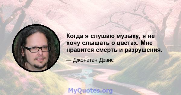 Когда я слушаю музыку, я не хочу слышать о цветах. Мне нравится смерть и разрушения.