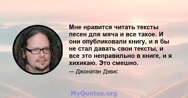 Мне нравится читать тексты песен для мяча и все такое. И они опубликовали книгу, и я бы не стал давать свои тексты, и все это неправильно в книге, и я хихикаю. Это смешно.