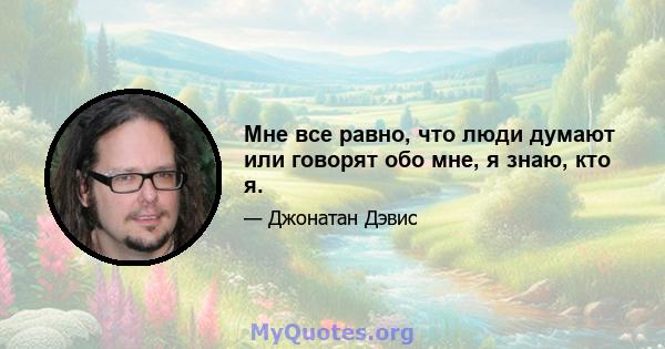 Мне все равно, что люди думают или говорят обо мне, я знаю, кто я.