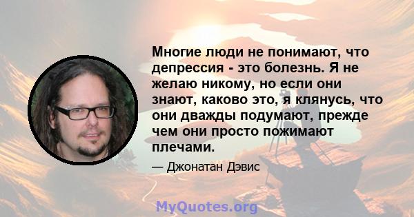 Многие люди не понимают, что депрессия - это болезнь. Я не желаю никому, но если они знают, каково это, я клянусь, что они дважды подумают, прежде чем они просто пожимают плечами.