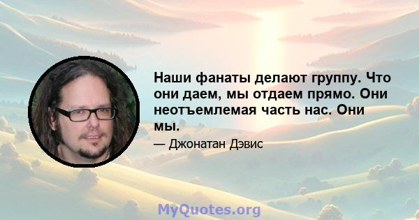 Наши фанаты делают группу. Что они даем, мы отдаем прямо. Они неотъемлемая часть нас. Они мы.